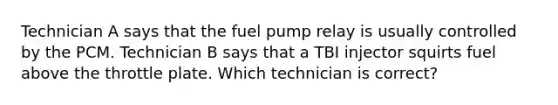 Technician A says that the fuel pump relay is usually controlled by the PCM. Technician B says that a TBI injector squirts fuel above the throttle plate. Which technician is correct?