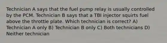 Technician A says that the fuel pump relay is usually controlled by the PCM. Technician B says that a TBI injector squirts fuel above the throttle plate. Which technician is correct? A) Technician A only B) Technician B only C) Both technicians D) Neither technician