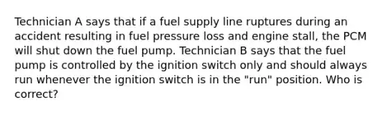 Technician A says that if a fuel supply line ruptures during an accident resulting in fuel pressure loss and engine stall, the PCM will shut down the fuel pump. Technician B says that the fuel pump is controlled by the ignition switch only and should always run whenever the ignition switch is in the "run" position. Who is correct?