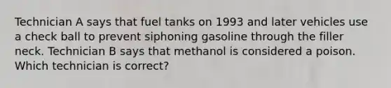 Technician A says that fuel tanks on 1993 and later vehicles use a check ball to prevent siphoning gasoline through the filler neck. Technician B says that methanol is considered a poison. Which technician is correct?