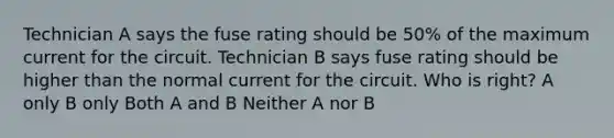 Technician A says the fuse rating should be 50% of the maximum current for the circuit. Technician B says fuse rating should be higher than the normal current for the circuit. Who is right? A only B only Both A and B Neither A nor B