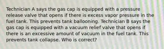 Technician A says the gas cap is equipped with a pressure release valve that opens if there is excess vapor pressure in the fuel tank. This prevents tank ballooning. Technician B says the gas cap is equipped with a vacuum relief valve that opens if there is an excessive amount of vacuum in the fuel tank. This prevents tank collapse. Who is correct?