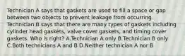 Technician A says that gaskets are used to fill a space or gap between two objects to prevent leakage from occurring. Technician B says that there are many types of gaskets including cylinder head gaskets, valve cover gaskets, and timing cover gaskets. Who is right? A.Technician A only B.Technician B only C.Both technicians A and B D.Neither technician A nor B