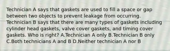 Technician A says that gaskets are used to fill a space or gap between two objects to prevent leakage from occurring. Technician B says that there are many types of gaskets including cylinder head gaskets, valve cover gaskets, and timing cover gaskets. Who is right? A.Technician A only B.Technician B only C.Both technicians A and B D.Neither technician A nor B