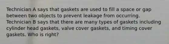 Technician A says that gaskets are used to fill a space or gap between two objects to prevent leakage from occurring. Technician B says that there are many types of gaskets including cylinder head gaskets, valve cover gaskets, and timing cover gaskets. Who is right?