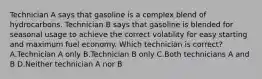 Technician A says that gasoline is a complex blend of hydrocarbons. Technician B says that gasoline is blended for seasonal usage to achieve the correct volatility for easy starting and maximum fuel economy. Which technician is correct? A.Technician A only B.Technician B only C.Both technicians A and B D.Neither technician A nor B