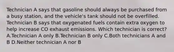 Technician A says that gasoline should always be purchased from a busy station, and the vehicle's tank should not be overfilled. Technician B says that oxygenated fuels contain extra oxygen to help increase CO exhaust emissions. Which technician is correct? A.Technician A only B.Technician B only C.Both technicians A and B D.Neither technician A nor B