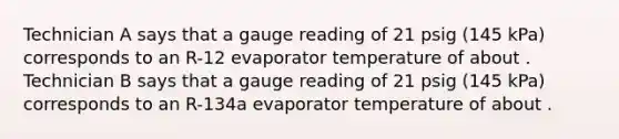 Technician A says that a gauge reading of 21 psig (145 kPa) corresponds to an R-12 evaporator temperature of about ‍. Technician B says that a gauge reading of 21 psig (145 kPa) corresponds to an R-134a evaporator temperature of about ‍.