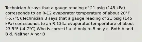 Technician A says that a gauge reading of 21 psig (145 kPa) corresponds to an R-12 evaporator temperature of about 20°F (-6.7°C).Technician B says that a gauge reading of 21 psig (145 kPa) corresponds to an R-134a evaporator temperature of about 23.5°F (-4.7°C).Who is correct? a. A only b. B only c. Both A and B d. Neither A nor B