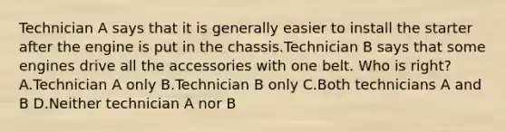 Technician A says that it is generally easier to install the starter after the engine is put in the chassis.Technician B says that some engines drive all the accessories with one belt. Who is right? A.Technician A only B.Technician B only C.Both technicians A and B D.Neither technician A nor B