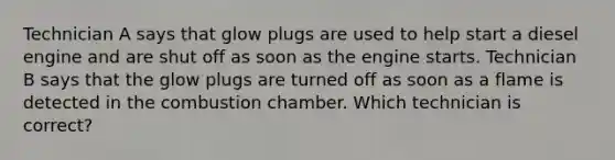 Technician A says that glow plugs are used to help start a diesel engine and are shut off as soon as the engine starts. Technician B says that the glow plugs are turned off as soon as a flame is detected in the combustion chamber. Which technician is correct?