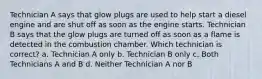 Technician A says that glow plugs are used to help start a diesel engine and are shut off as soon as the engine starts. Technician B says that the glow plugs are turned off as soon as a flame is detected in the combustion chamber. Which technician is correct? a. Technician A only b. Technician B only c. Both Technicians A and B d. Neither Technician A nor B