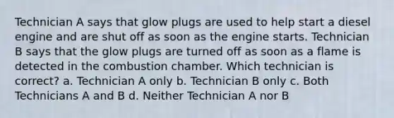 Technician A says that glow plugs are used to help start a diesel engine and are shut off as soon as the engine starts. Technician B says that the glow plugs are turned off as soon as a flame is detected in the combustion chamber. Which technician is correct? a. Technician A only b. Technician B only c. Both Technicians A and B d. Neither Technician A nor B