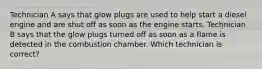 Technician A says that glow plugs are used to help start a diesel engine and are shut off as soon as the engine starts. Technician B says that the glow plugs turned off as soon as a flame is detected in the combustion chamber. Which technician is correct?