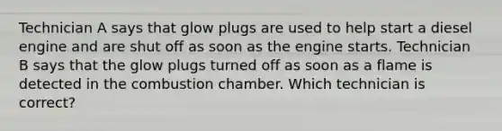 Technician A says that glow plugs are used to help start a diesel engine and are shut off as soon as the engine starts. Technician B says that the glow plugs turned off as soon as a flame is detected in the combustion chamber. Which technician is correct?