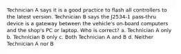 Technician A says it is a good practice to flash all controllers to the latest version. Technician B says the J2534-1 pass-thru device is a gateway between the vehicle's on-board computers and the shop's PC or laptop. Who is correct? a. Technician A only b. Technician B only c. Both Technician A and B d. Neither Technician A nor B