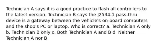 Technician A says it is a good practice to flash all controllers to the latest version. Technician B says the J2534-1 pass-thru device is a gateway between the vehicle's on-board computers and the shop's PC or laptop. Who is correct? a. Technician A only b. Technician B only c. Both Technician A and B d. Neither Technician A nor B