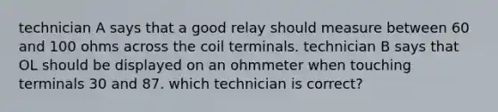 technician A says that a good relay should measure between 60 and 100 ohms across the coil terminals. technician B says that OL should be displayed on an ohmmeter when touching terminals 30 and 87. which technician is correct?