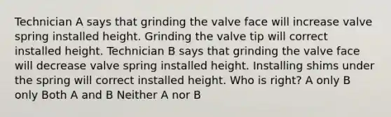 Technician A says that grinding the valve face will increase valve spring installed height. Grinding the valve tip will correct installed height. Technician B says that grinding the valve face will decrease valve spring installed height. Installing shims under the spring will correct installed height. Who is right? A only B only Both A and B Neither A nor B