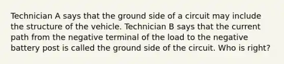 Technician A says that the ground side of a circuit may include the structure of the vehicle. Technician B says that the current path from the negative terminal of the load to the negative battery post is called the ground side of the circuit. Who is right?