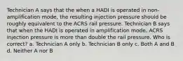 Technician A says that the when a HADI is operated in non-amplification mode, the resulting injection pressure should be roughly equivalent to the ACRS rail pressure. Technician B says that when the HADI is operated in amplification mode, ACRS injection pressure is more than double the rail pressure. Who is correct? a. Technician A only b. Technician B only c. Both A and B d. Neither A nor B