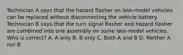 Technician A says that the hazard flasher on late-model vehicles can be replaced without disconnecting the vehicle battery. Technician B says that the turn signal flasher and hazard flasher are combined into one assembly on some late-model vehicles. Who is correct? A. A only B. B only C. Both A and B D. Neither A nor B