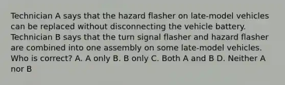 Technician A says that the hazard flasher on late-model vehicles can be replaced without disconnecting the vehicle battery. Technician B says that the turn signal flasher and hazard flasher are combined into one assembly on some late-model vehicles. Who is correct? A. A only B. B only C. Both A and B D. Neither A nor B