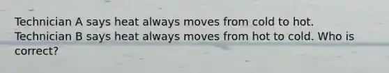 Technician A says heat always moves from cold to hot. Technician B says heat always moves from hot to cold. Who is correct?