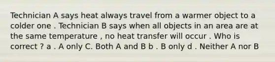 Technician A says heat always travel from a warmer object to a colder one . Technician B says when all objects in an area are at the same temperature , no heat transfer will occur . Who is correct ? a . A only C. Both A and B b . B only d . Neither A nor B