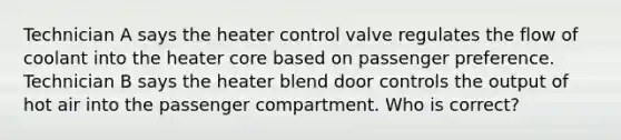 Technician A says the heater control valve regulates the flow of coolant into the heater core based on passenger preference. Technician B says the heater blend door controls the output of hot air into the passenger compartment. Who is correct?