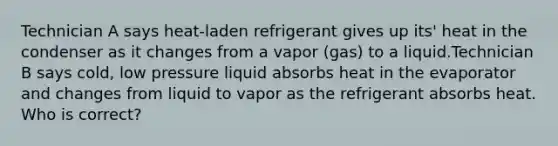 Technician A says heat-laden refrigerant gives up its' heat in the condenser as it changes from a vapor (gas) to a liquid.Technician B says cold, low pressure liquid absorbs heat in the evaporator and changes from liquid to vapor as the refrigerant absorbs heat. Who is correct?