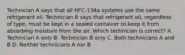 Technician A says that all HFC-134a systems use the same refrigerant oil. Technician B says that refrigerant oil, regardless of type, must be kept in a sealed container to keep it from absorbing moisture from the air. Which technician is correct? A. Technician A only B. Technician B only C. Both technicians A and B D. Neither technicians A nor B