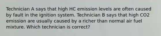 Technician A says that high HC emission levels are often caused by fault in the ignition system. Technician B says that high CO2 emission are usually caused by a richer than normal air fuel mixture. Which technician is correct?