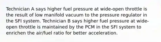 Technician A says higher fuel pressure at wide-open throttle is the result of low manifold vacuum to the pressure regulator in the SFI system. Technician B says higher fuel pressure at wide-open throttle is maintained by the PCM in the SFI system to enrichen the air/fuel ratio for better acceleration.