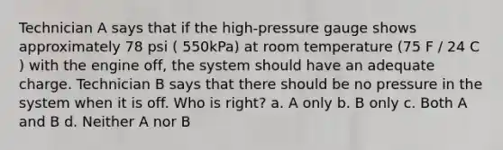 Technician A says that if the high-pressure gauge shows approximately 78 psi ( 550kPa) at room temperature (75 F / 24 C ) with the engine off, the system should have an adequate charge. Technician B says that there should be no pressure in the system when it is off. Who is right? a. A only b. B only c. Both A and B d. Neither A nor B