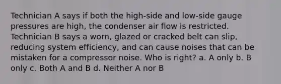 Technician A says if both the high-side and low-side gauge pressures are high, the condenser air flow is restricted. Technician B says a worn, glazed or cracked belt can slip, reducing system efficiency, and can cause noises that can be mistaken for a compressor noise. Who is right? a. A only b. B only c. Both A and B d. Neither A nor B