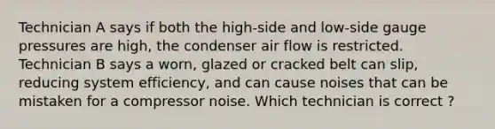 Technician A says if both the high-side and low-side gauge pressures are high, the condenser air flow is restricted. Technician B says a worn, glazed or cracked belt can slip, reducing system efficiency, and can cause noises that can be mistaken for a compressor noise. Which technician is correct ?