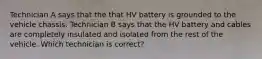 Technician A says that the that HV battery is grounded to the vehicle chassis. Technician B says that the HV battery and cables are completely insulated and isolated from the rest of the vehicle. Which technician is correct?