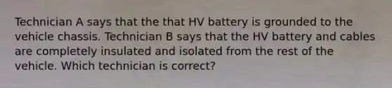 Technician A says that the that HV battery is grounded to the vehicle chassis. Technician B says that the HV battery and cables are completely insulated and isolated from the rest of the vehicle. Which technician is correct?