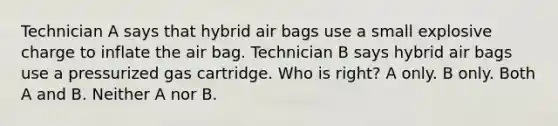 Technician A says that hybrid air bags use a small explosive charge to inflate the air bag. Technician B says hybrid air bags use a pressurized gas cartridge. Who is right? A only. B only. Both A and B. Neither A nor B.