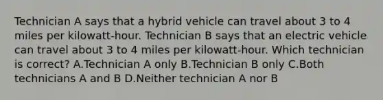 Technician A says that a hybrid vehicle can travel about 3 to 4 miles per kilowatt-hour. Technician B says that an electric vehicle can travel about 3 to 4 miles per kilowatt-hour. Which technician is correct? A.Technician A only B.Technician B only C.Both technicians A and B D.Neither technician A nor B