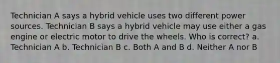 Technician A says a hybrid vehicle uses two different power sources. Technician B says a hybrid vehicle may use either a gas engine or electric motor to drive the wheels. Who is correct? a. Technician A b. Technician B c. Both A and B d. Neither A nor B