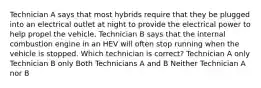 Technician A says that most hybrids require that they be plugged into an electrical outlet at night to provide the electrical power to help propel the vehicle. Technician B says that the internal combustion engine in an HEV will often stop running when the vehicle is stopped. Which technician is correct? Technician A only Technician B only Both Technicians A and B Neither Technician A nor B