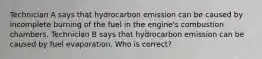 Technician A says that hydrocarbon emission can be caused by incomplete burning of the fuel in the engine's combustion chambers. Technician B says that hydrocarbon emission can be caused by fuel evaporation. Who is correct?