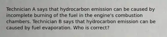 Technician A says that hydrocarbon emission can be caused by incomplete burning of the fuel in the engine's combustion chambers. Technician B says that hydrocarbon emission can be caused by fuel evaporation. Who is correct?