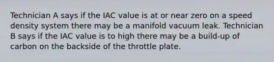 Technician A says if the IAC value is at or near zero on a speed density system there may be a manifold vacuum leak. Technician B says if the IAC value is to high there may be a build-up of carbon on the backside of the throttle plate.