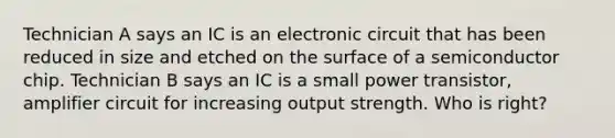 Technician A says an IC is an electronic circuit that has been reduced in size and etched on the surface of a semiconductor chip. Technician B says an IC is a small power transistor, amplifier circuit for increasing output strength. Who is right?