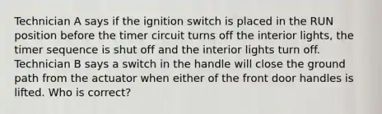 Technician A says if the ignition switch is placed in the RUN position before the timer circuit turns off the interior lights, the timer sequence is shut off and the interior lights turn off. Technician B says a switch in the handle will close the ground path from the actuator when either of the front door handles is lifted. Who is correct?