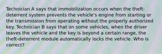 Technician A says that immobilization occurs when the theft-deterrent system prevents the vehicle's engine from starting or the transmission from operating without the properly authorized key. Technician B says that on some vehicles, when the driver leaves the vehicle and the key is beyond a certain range, the theft-deterrent module automatically locks the vehicle. Who is correct?