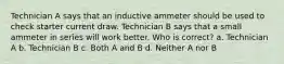 Technician A says that an inductive ammeter should be used to check starter current draw. Technician B says that a small ammeter in series will work better. Who is correct? a. Technician A b. Technician B c. Both A and B d. Neither A nor B